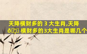 天降横财多的３大生肖,天降 🦁 横财多的3大生肖是哪几个